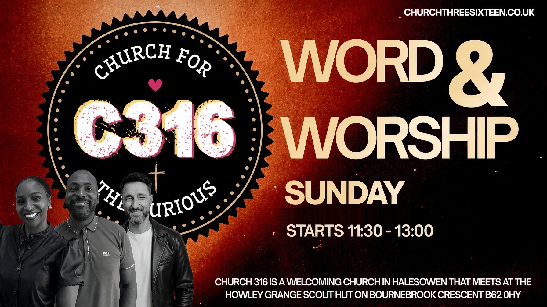 Word and Worship. Sunday. Starts 11:30–13:00. Church 316 is a welcoming church in Halesowen that meets at the Howley Grange Scout Hut on Bournebrook Crescent, B62 0HY.